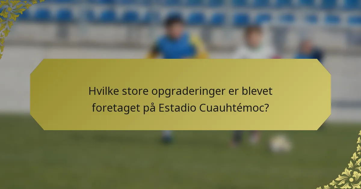 Hvilke store opgraderinger er blevet foretaget på Estadio Cuauhtémoc?